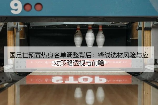 国足世预赛热身名单调整背后：锋线选材风险与应对策略透视与前瞻